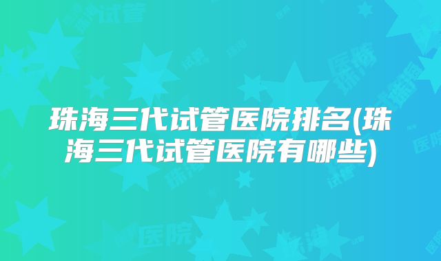珠海三代试管医院排名(珠海三代试管医院有哪些)