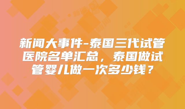 新闻大事件-泰国三代试管医院名单汇总，泰国做试管婴儿做一次多少钱？