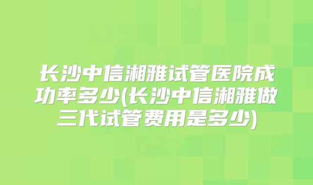 长沙中信湘雅试管医院成功率多少(长沙中信湘雅做三代试管费用是多少)