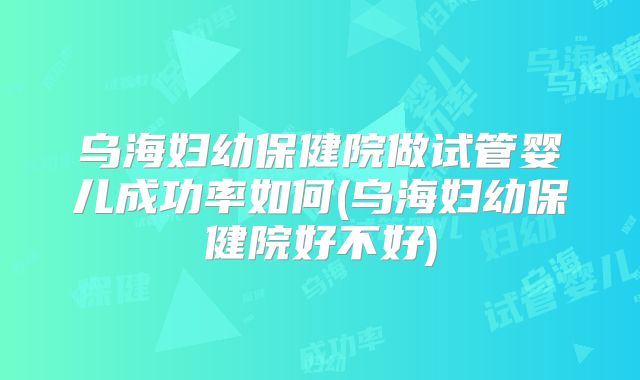 乌海妇幼保健院做试管婴儿成功率如何(乌海妇幼保健院好不好)