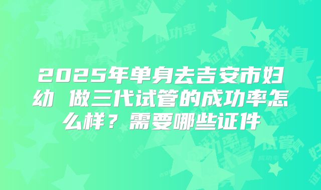 2025年单身去吉安市妇幼 做三代试管的成功率怎么样？需要哪些证件