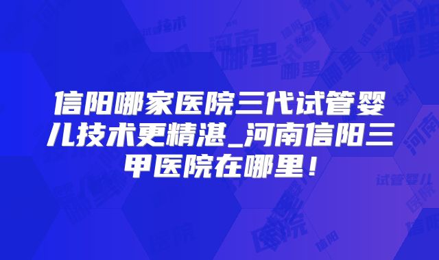 信阳哪家医院三代试管婴儿技术更精湛_河南信阳三甲医院在哪里！