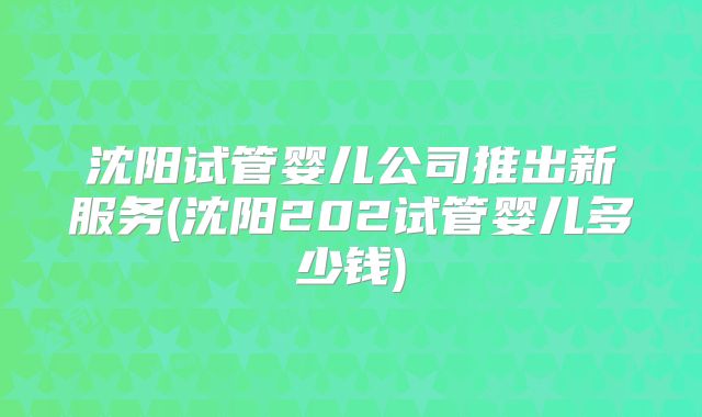 沈阳试管婴儿公司推出新服务(沈阳202试管婴儿多少钱)
