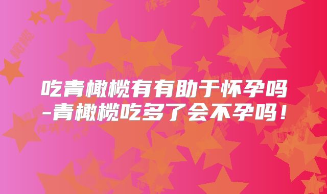 吃青橄榄有有助于怀孕吗-青橄榄吃多了会不孕吗！