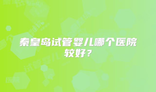 秦皇岛试管婴儿哪个医院较好？