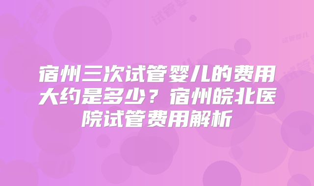 宿州三次试管婴儿的费用大约是多少?宿州皖北医院试管费用解析
