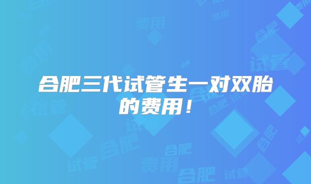 合肥三代试管生一对双胎的费用!