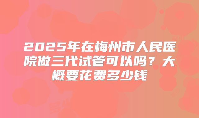2025年在梅州市人民医院做三代试管可以吗？大概要花费多少钱