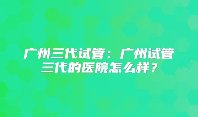 广州三代试管:广州试管三代的医院怎么样?
