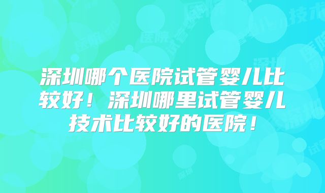 深圳哪个医院试管婴儿比较好!深圳哪里试管婴儿技术比较好的医院!