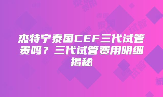 杰特宁泰国CEF三代试管贵吗？三代试管费用明细揭秘
