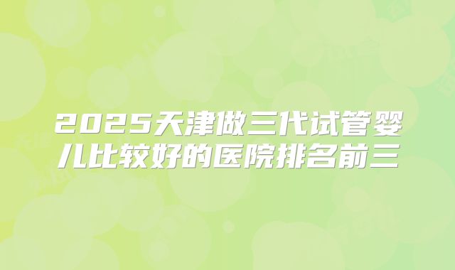 2025天津做三代试管婴儿比较好的医院排名前三