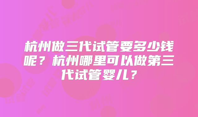 杭州做三代试管要多少钱呢？杭州哪里可以做第三代试管婴儿？