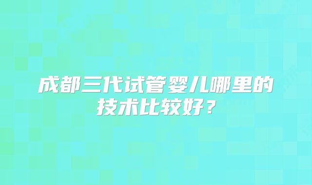 成都三代试管婴儿哪里的技术比较好?