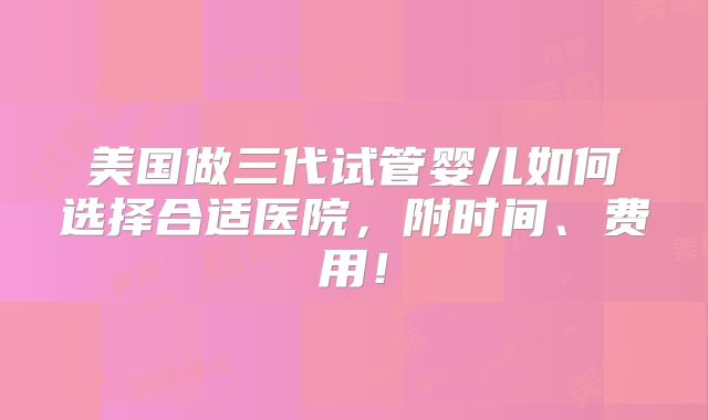 美国做三代试管婴儿如何选择合适医院,附时间、费用!