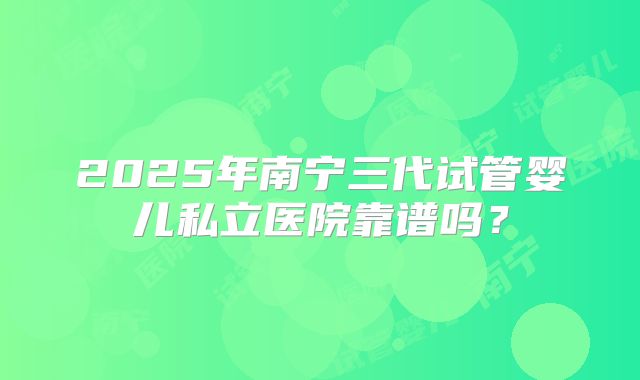 2025年南宁三代试管婴儿私立医院靠谱吗?