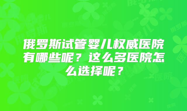 俄罗斯试管婴儿权威医院有哪些呢?这么多医院怎么选择呢?