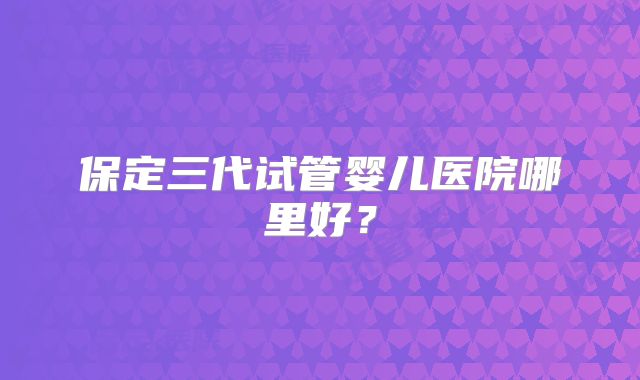 保定三代试管婴儿医院哪里好？