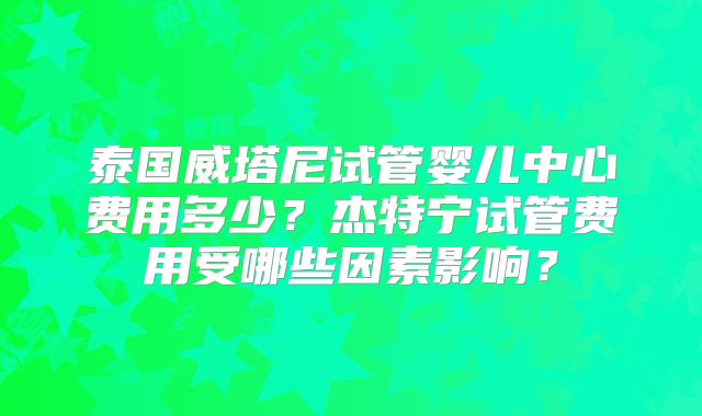 泰国威塔尼试管婴儿中心费用多少？杰特宁试管费用受哪些因素影响？
