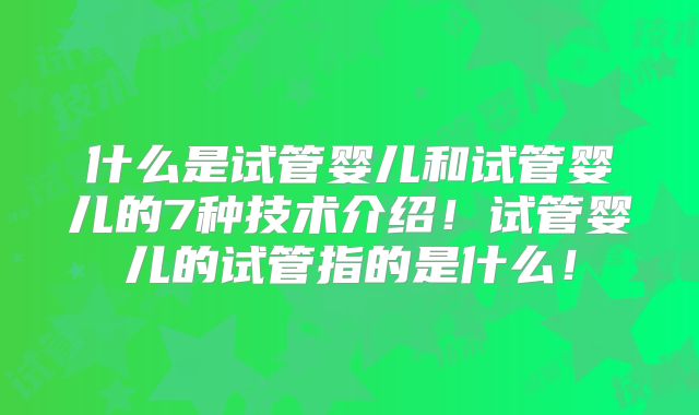 什么是试管婴儿和试管婴儿的7种技术介绍!试管婴儿的试管指的是什么!