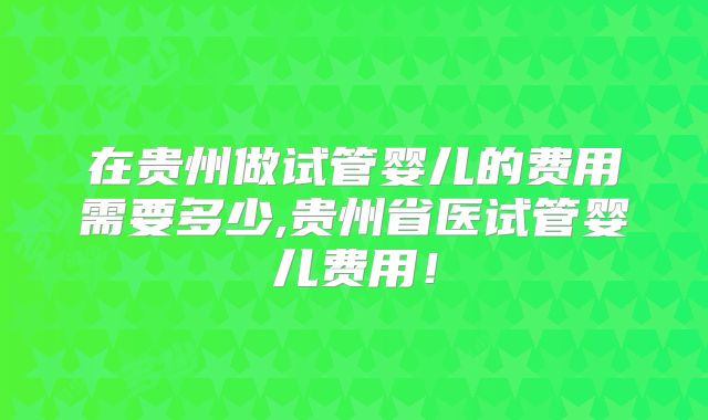 在贵州做试管婴儿的费用需要多少,贵州省医试管婴儿费用!