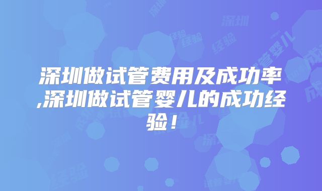 深圳做试管费用及成功率,深圳做试管婴儿的成功经验！