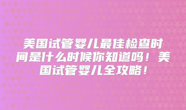美国试管婴儿最佳检查时间是什么时候你知道吗！美国试管婴儿全攻略！