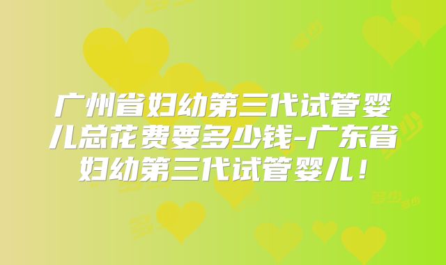 广州省妇幼第三代试管婴儿总花费要多少钱-广东省妇幼第三代试管婴儿!