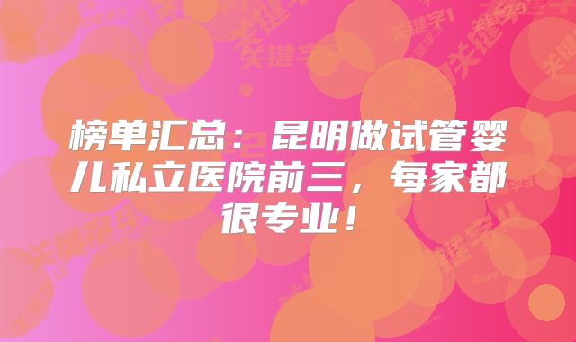 榜单汇总:昆明做试管婴儿私立医院前三,每家都很专业!