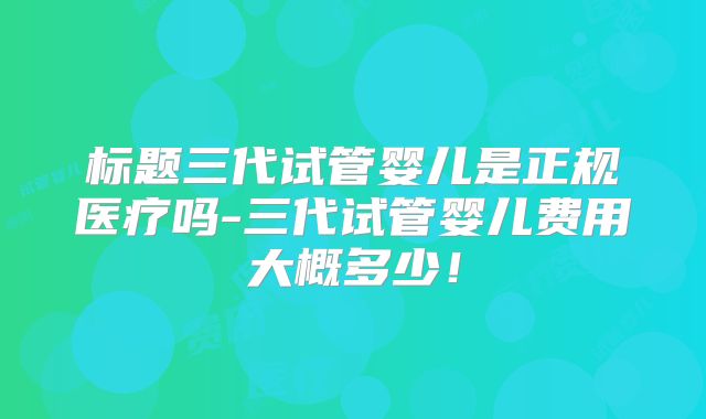 标题三代试管婴儿是正规医疗吗-三代试管婴儿费用大概多少!