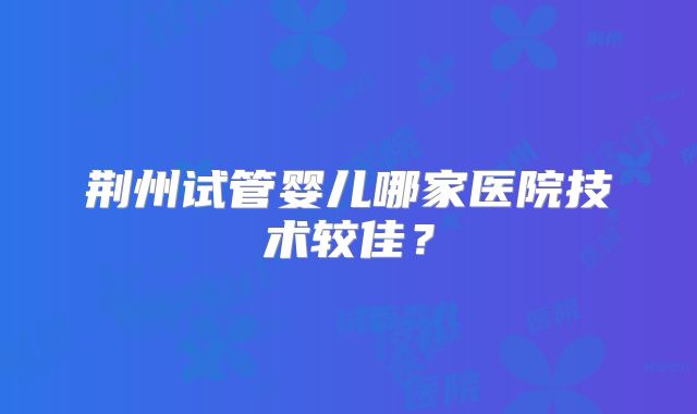荆州试管婴儿哪家医院技术较佳？