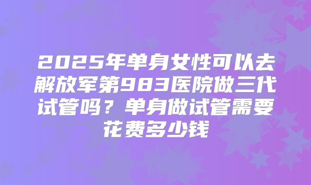 2025年单身女性可以去解放军第983医院做三代试管吗?单身做试管需要花费多少钱