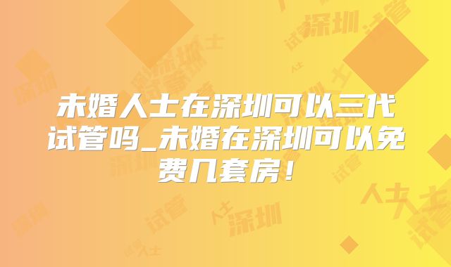 未婚人士在深圳可以三代试管吗_未婚在深圳可以免费几套房！