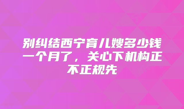 别纠结西宁育儿嫂多少钱一个月了,关心下机构正不正规先