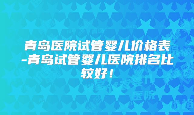 青岛医院试管婴儿价格表-青岛试管婴儿医院排名比较好！