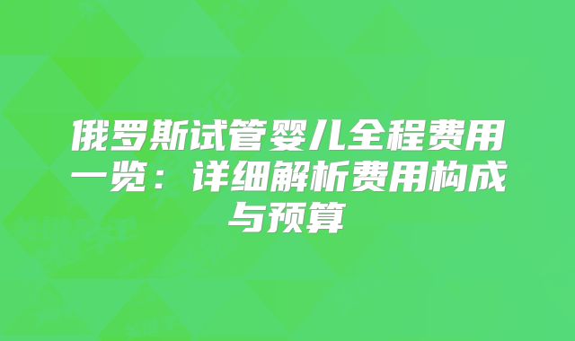 俄罗斯试管婴儿全程费用一览：详细解析费用构成与预算