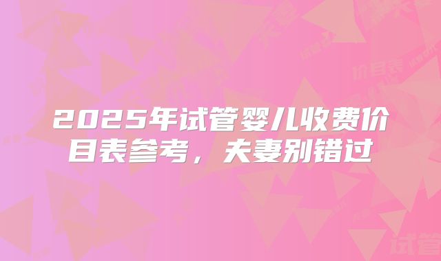 2025年试管婴儿收费价目表参考，夫妻别错过