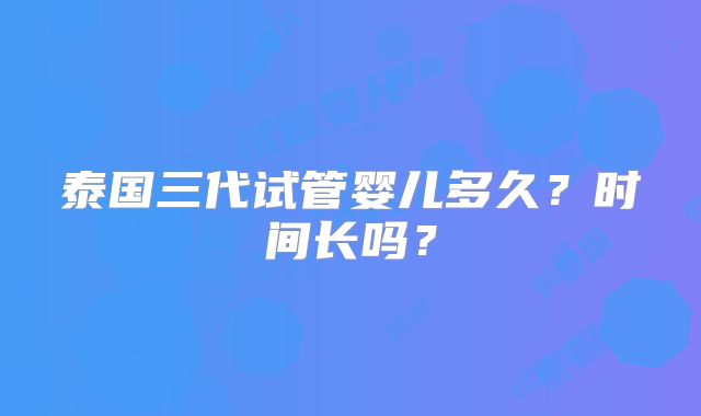泰国三代试管婴儿多久?时间长吗?