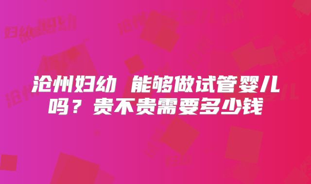 沧州妇幼 能够做试管婴儿吗？贵不贵需要多少钱