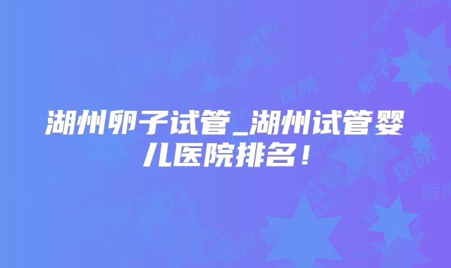 湖州卵子试管_湖州试管婴儿医院排名！