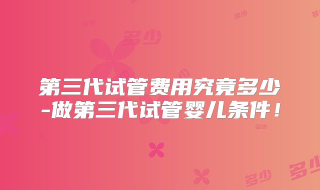 第三代试管费用究竟多少-做第三代试管婴儿条件!