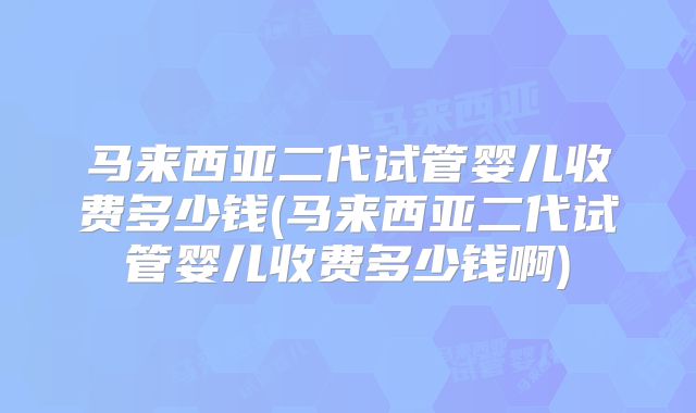 马来西亚二代试管婴儿收费多少钱(马来西亚二代试管婴儿收费多少钱啊)
