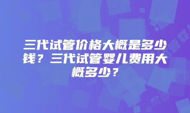 三代试管价格大概是多少钱？三代试管婴儿费用大概多少？