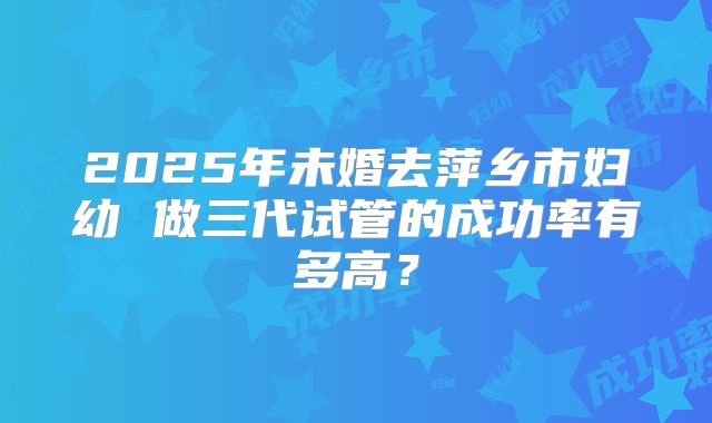 2025年未婚去萍乡市妇幼 做三代试管的成功率有多高?