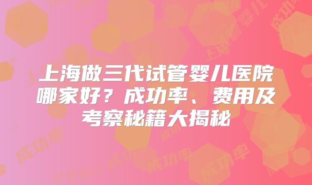 上海做三代试管婴儿医院哪家好？成功率、费用及考察秘籍大揭秘