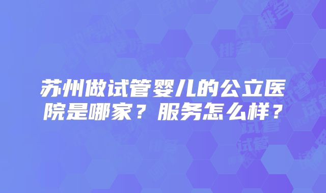 苏州做试管婴儿的公立医院是哪家？服务怎么样？