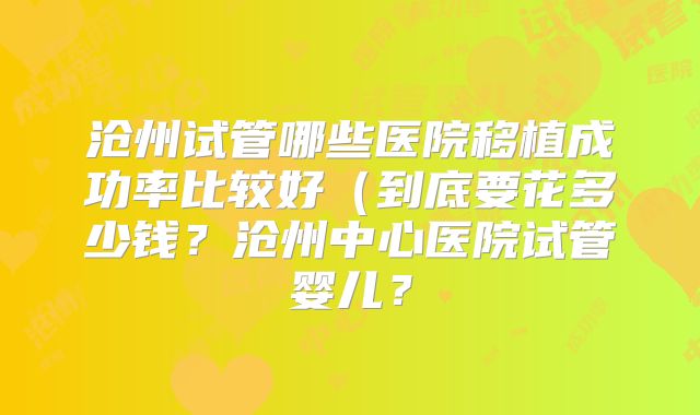 沧州试管哪些医院移植成功率比较好（到底要花多少钱？沧州中心医院试管婴儿？