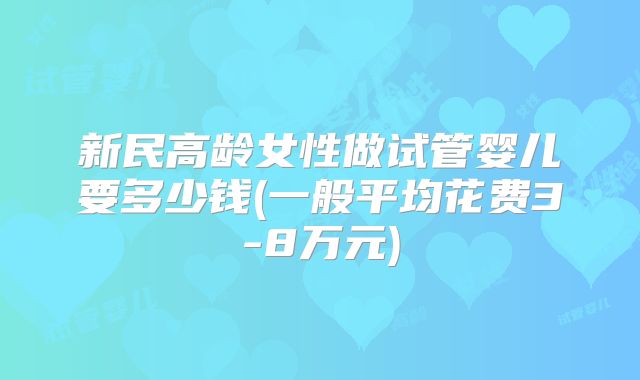新民高龄女性做试管婴儿要多少钱(一般平均花费3-8万元)