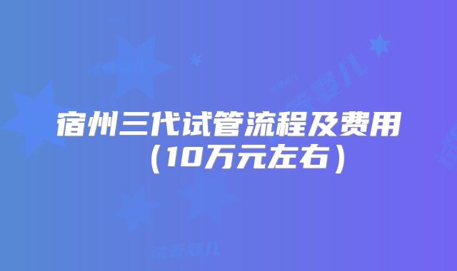 宿州三代试管流程及费用(10万元左右)
