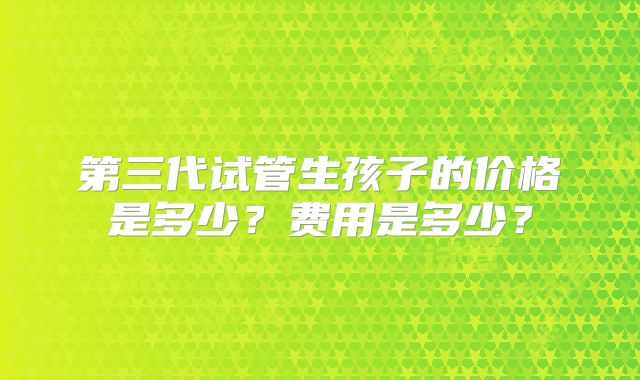 第三代试管生孩子的价格是多少?费用是多少?